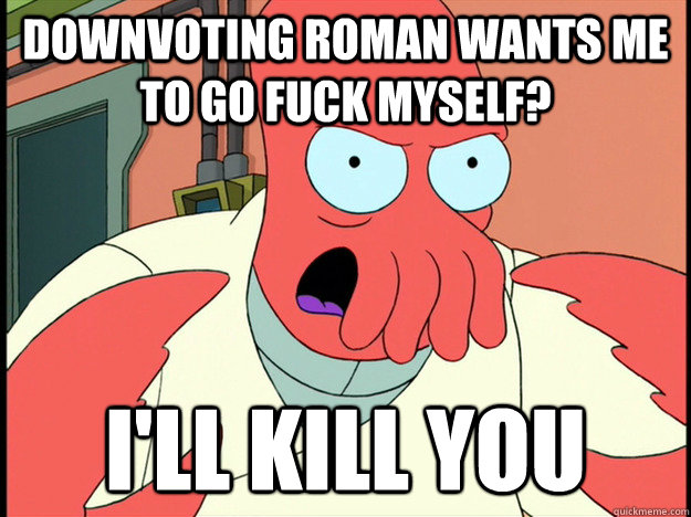 downvoting roman wants me to go fuck myself? I'll kill you   Lunatic Zoidberg
