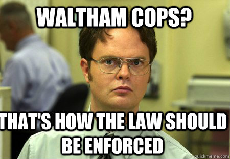 Waltham Cops? That's how the law should be enforced  Schrute