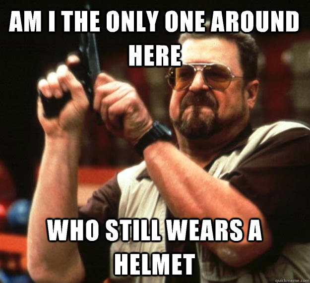 am I the only one around here Who still wears a helmet   Angry Walter