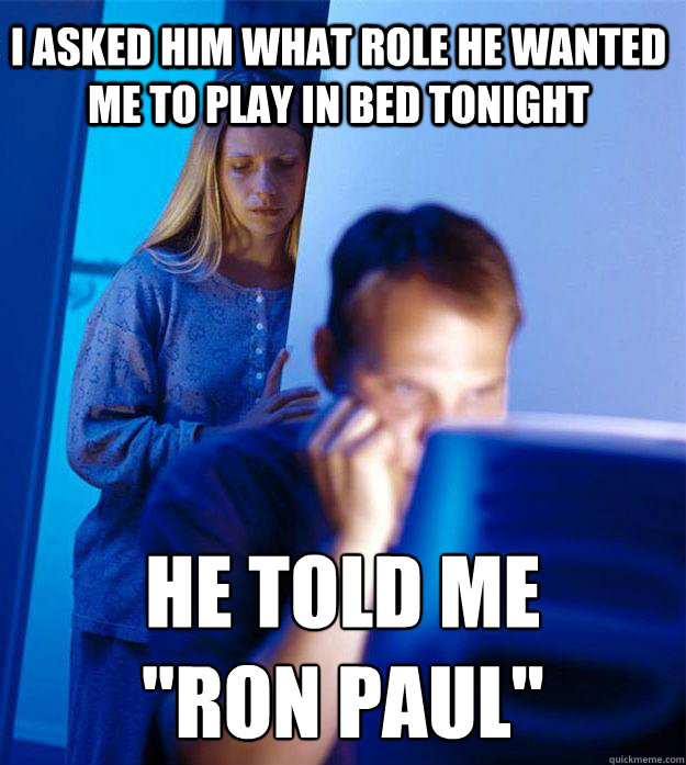 I asked him what role he wanted me to play in bed tonight he told me 
