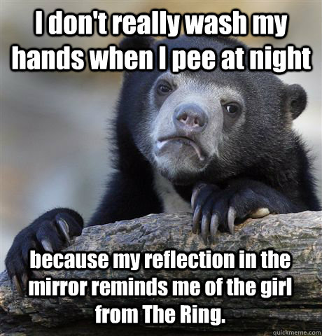 I don't really wash my hands when I pee at night because my reflection in the mirror reminds me of the girl from The Ring. - I don't really wash my hands when I pee at night because my reflection in the mirror reminds me of the girl from The Ring.  Confession Bear