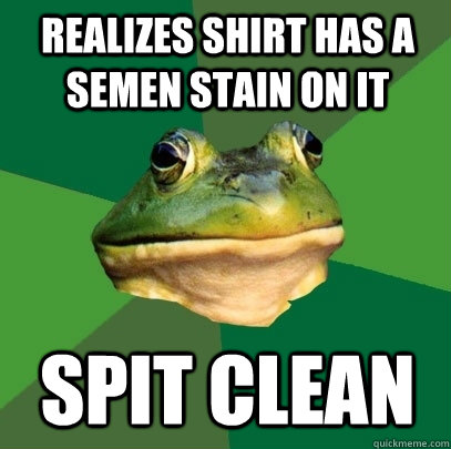 Realizes shirt has a semen stain on it spit clean  Foul Bachelor Frog