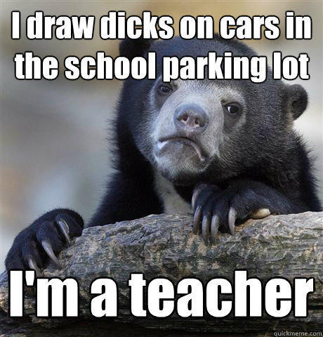 I draw dicks on cars in the school parking lot I'm a teacher  Confession Bear