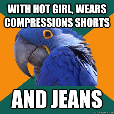 with hot girl, wears compressions shorts and jeans  Paranoid Parrot