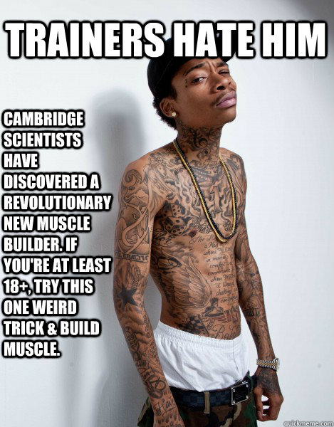 TRAINERS HATE HIM CAMBRIDGE SCIENTISTS HAVE DISCOVERED A REVOLUTIONARY NEW MUSCLE BUILDER. IF YOU'RE AT LEAST 18+, TRY THIS ONE WEIRD TRICK & BUILD MUSCLE.  - TRAINERS HATE HIM CAMBRIDGE SCIENTISTS HAVE DISCOVERED A REVOLUTIONARY NEW MUSCLE BUILDER. IF YOU'RE AT LEAST 18+, TRY THIS ONE WEIRD TRICK & BUILD MUSCLE.   WIZ KHALIFA TRAINERS HATE HIM