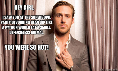 Hey girl, I saw you at the Superbowl Party devouring bean dip like a python would eat a small, defenseless animal. You were so hot!  