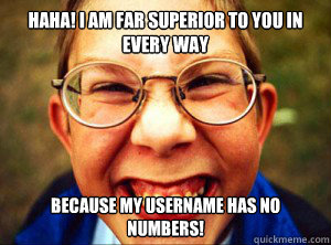 HAHA! I AM FAR SUPERIOR TO YOU IN EVERY WAY BECAUSE MY USERNAME HAS NO NUMBERS! - HAHA! I AM FAR SUPERIOR TO YOU IN EVERY WAY BECAUSE MY USERNAME HAS NO NUMBERS!  Nerd success