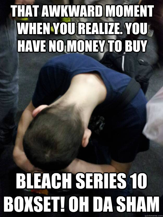 That Awkward Moment when you realize. You have no money to buy  Bleach Series 10 Boxset! OH DA SHAM   