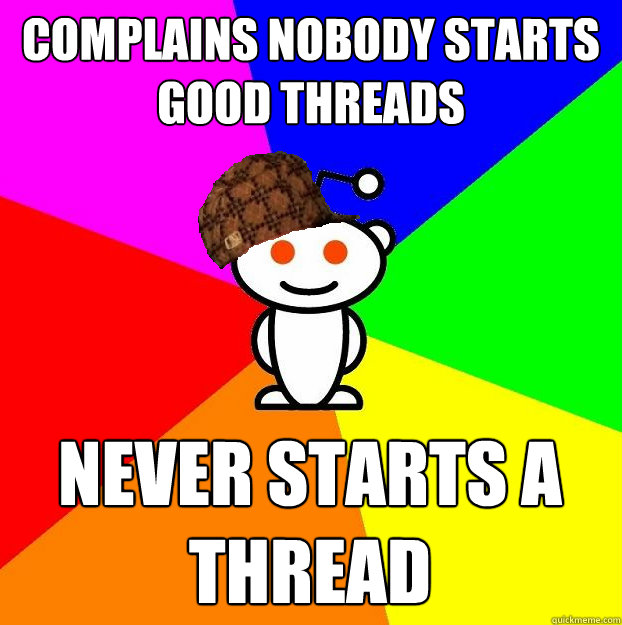 Complains nobody starts good threads Never starts a thread  Scumbag Redditor