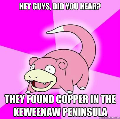 Hey guys, did you hear? they found copper in the Keweenaw Peninsula  Slowpoke