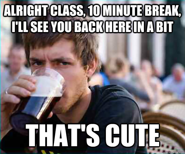 alright class, 10 minute break, I'll see you back here in a bit that's cute  Lazy College Senior