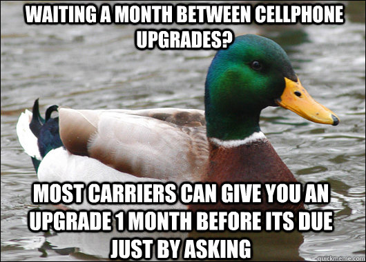 waiting a month between cellphone upgrades? most carriers can give you an upgrade 1 month before its due just by asking  Actual Advice Mallard