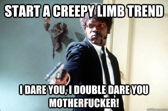 Start a creepy limb trend i dare you, i double dare you motherfucker!  I Double Dare You