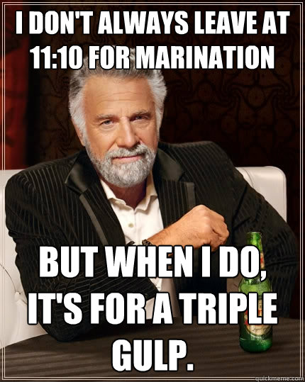 i don't always leave at 11:10 for marination But when I do, It's for a triple gulp.  The Most Interesting Man In The World