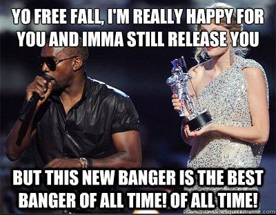 Yo Free Fall, I'm really happy for you and Imma still release you BUT THIS NEW BANGER IS THE BEST BANGER OF ALL TIME! OF ALL TIME!  Imma let you finish