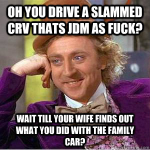Oh you drive a slammed crv thats jdm as fuck? wait till your wife finds out what you did with the family car?  willy wonka