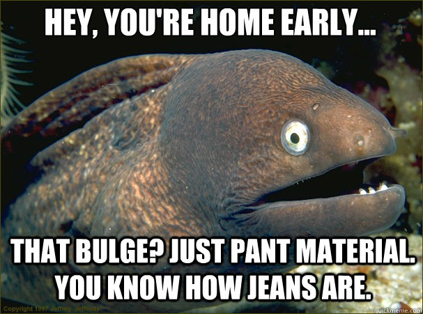 Hey, you're home early... That bulge? Just pant material. You know how jeans are. - Hey, you're home early... That bulge? Just pant material. You know how jeans are.  Caught in the act Moray