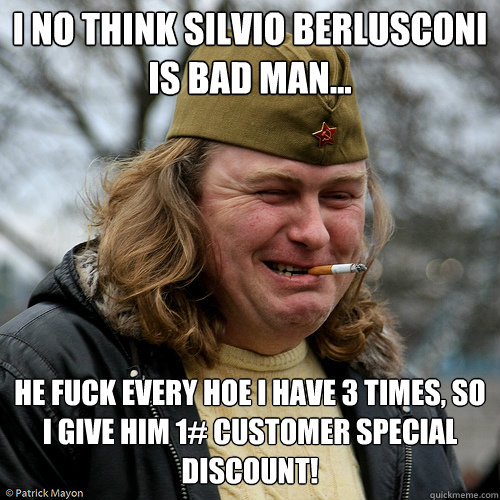 I no think Silvio Berlusconi is bad man... he fuck every hoe i have 3 times, so i give him 1# customer special discount! - I no think Silvio Berlusconi is bad man... he fuck every hoe i have 3 times, so i give him 1# customer special discount!  Scumbag Russian