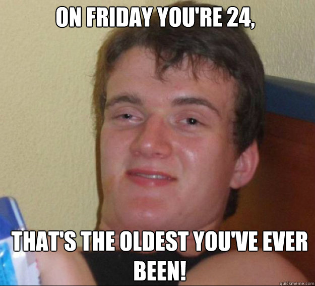 On Friday you're 24, that's the oldest you've ever been!  10guy