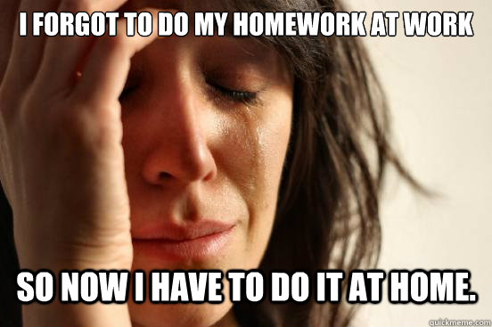 I forgot to do my homework at work So now i have to do it at home. - I forgot to do my homework at work So now i have to do it at home.  First World Problems