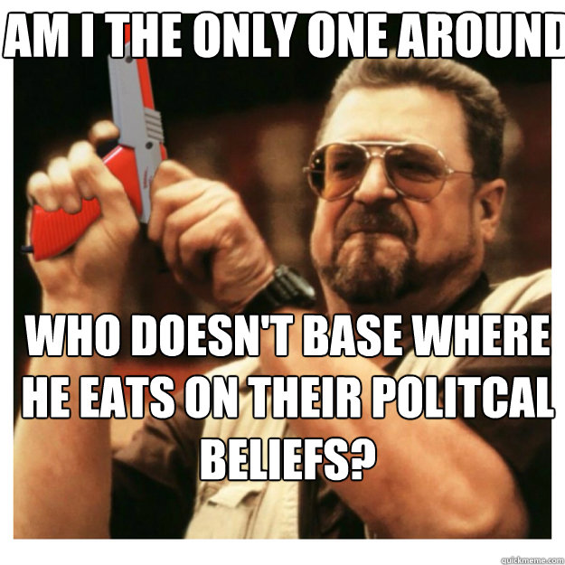 AM I THE ONLY ONE AROUND HERE Who doesn't base where he eats on their politcal beliefs?  John Goodman