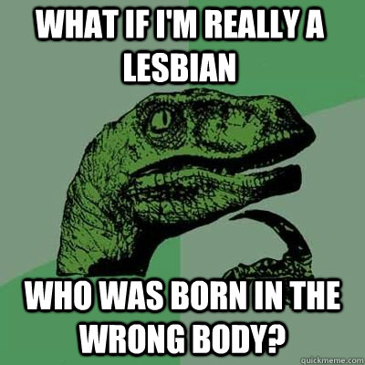What if I'm really a lesbian Who was born in the wrong body?  Philosorapter