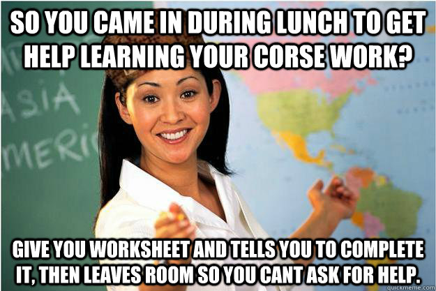 So you came in during lunch to get help learning your corse work? give you worksheet and tells you to complete it, then leaves room so you cant ask for help.  Scumbag Teacher