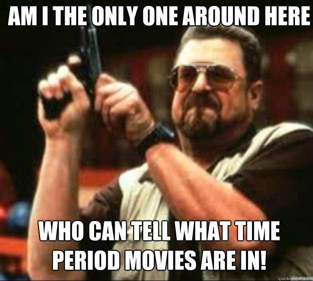 Am i the only one around here who can tell what time 
period movies are in!  Angey Walter