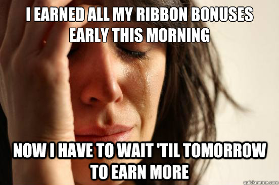 I earned all my ribbon bonuses early this morning Now I have to wait 'til tomorrow to earn more  First World Problems