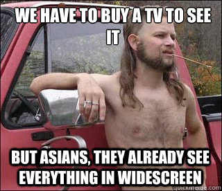 we have to buy a tv to see it but asians, they already see everything in widescreen  racist redneck