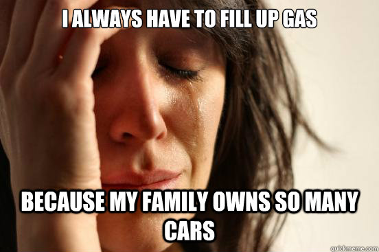 I always have to fill up gas Because my family owns so many cars  First World Problems