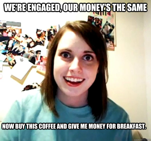 We're engaged, our money's the same Now buy this coffee and give me money for breakfast.  Overly Attached Girlfriend
