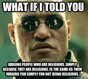 what if i told you judging people who are religious, simply because they are religious, is the same as them judging you simply for not being religious.  Matrix Morpheus