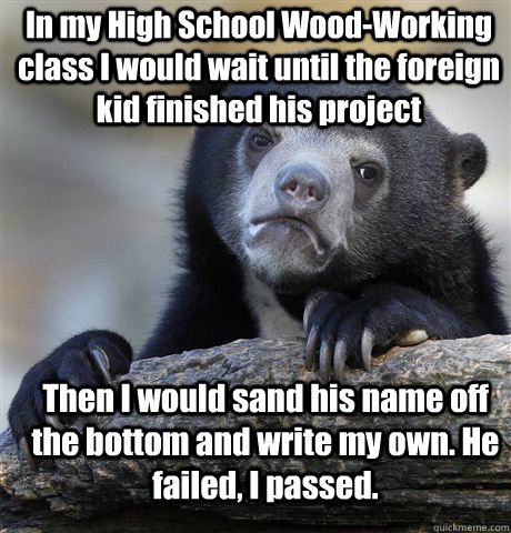 In my High School Wood-Working class I would wait until the foreign kid finished his project Then I would sand his name off the bottom and write my own. He failed, I passed.  Confession Bear