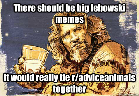 There should be big lebowski memes It would really tie r/adviceanimals together  