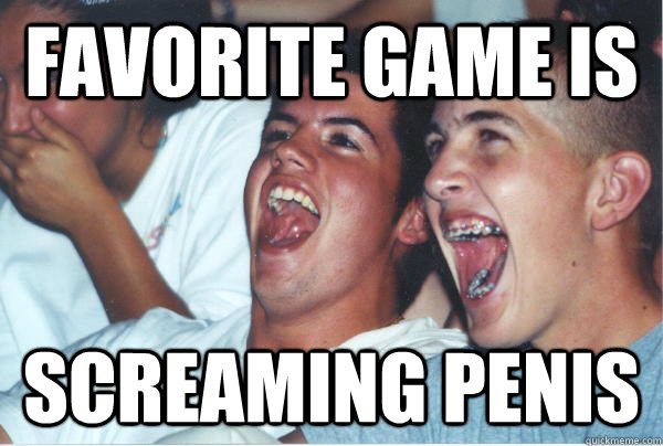 favorite game is screaming penis  Immature High Schoolers