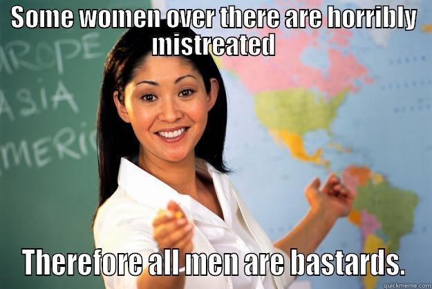 SOME WOMEN OVER THERE ARE HORRIBLY MISTREATED THEREFORE ALL MEN ARE BASTARDS. Unhelpful High School Teacher