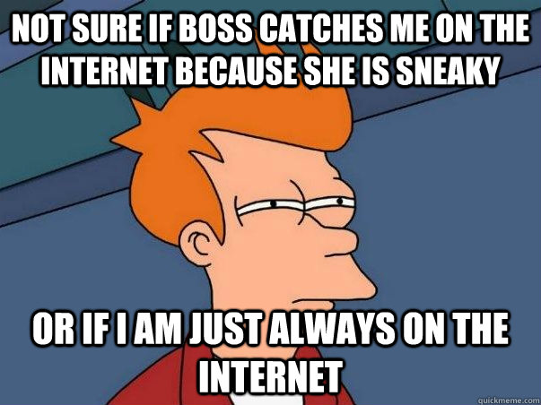 not sure if boss catches me on the internet because she is sneaky or if i am just always on the internet  Not sure Fry