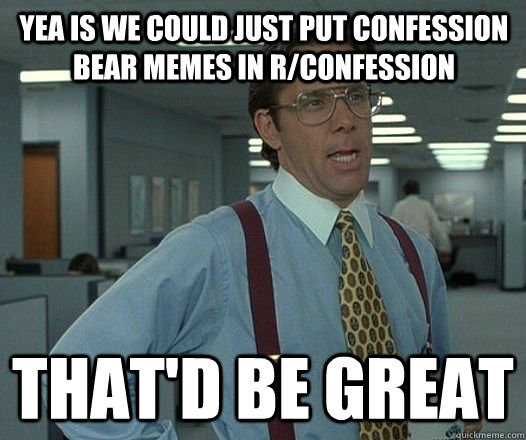 Yea is we could just put confession bear memes in r/confession  That'd be great  Lumbergh