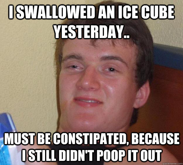 I swallowed an ice cube yesterday.. Must be constipated, because I still didn't poop it out  10 Guy