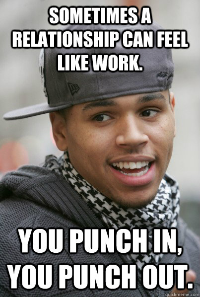 Sometimes a relationship can feel like work. You punch in, you punch out.  Scumbag Chris Brown