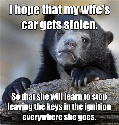 I hope that my wife's car gets stolen. So that she will learn to stop leaving the keys in the ignition everywhere she goes.  Confession Bear
