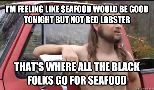 I'm feeling like seafood would be good tonight but not red lobster that's where all the black folks go for seafood  Almost Politically Correct Redneck