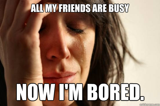 All my friends are busy Now i'm bored.  First World Problems