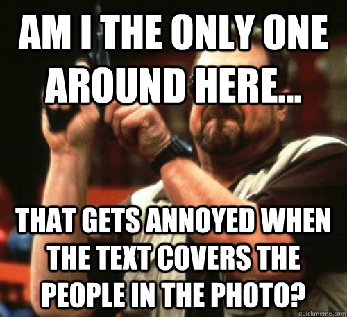 Am I the only one around here... That gets annoyed when the text covers the people in the photo?  Am I The Only One Around Here