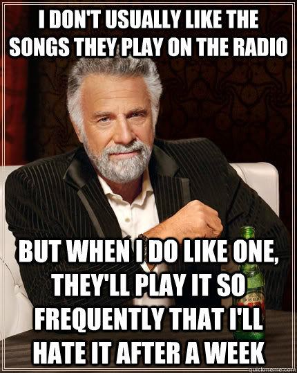 I don't usually like the songs they play on the radio but when i do like one, they'll play it so frequently that I'll hate it after a week  The Most Interesting Man In The World