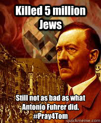 Killed 5 million Jews Still not as bad as what Antonio Fuhrer did.
#Pray4Tom - Killed 5 million Jews Still not as bad as what Antonio Fuhrer did.
#Pray4Tom  Hitler