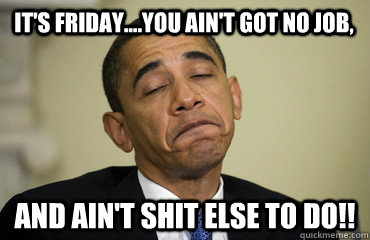 it's friday....you ain't got no job, and ain't shit else to do!! - it's friday....you ain't got no job, and ain't shit else to do!!  Obama Just Sayin