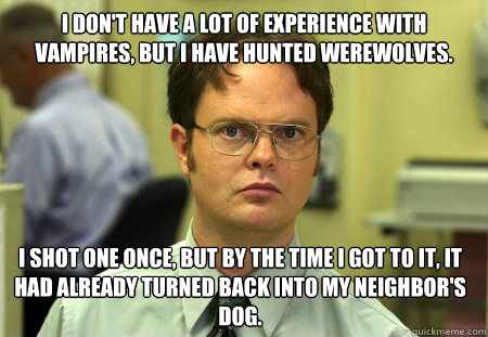 I don't have a lot of experience with vampires, but I have hunted werewolves.  I shot one once, but by the time I got to it, it had already turned back into my neighbor's dog.  Dwight