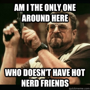 Am i the only one around here who doesn't have hot nerd friends  Am I The Only One Round Here